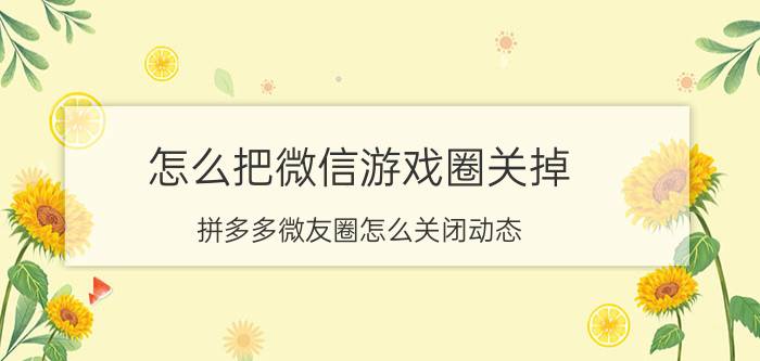 怎么把微信游戏圈关掉 拼多多微友圈怎么关闭动态？